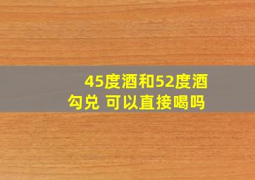 45度酒和52度酒 勾兑 可以直接喝吗